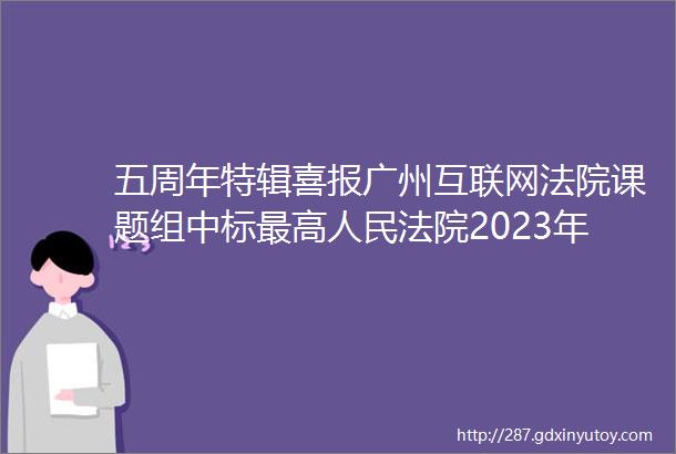 五周年特辑喜报广州互联网法院课题组中标最高人民法院2023年度司法研究重大课题